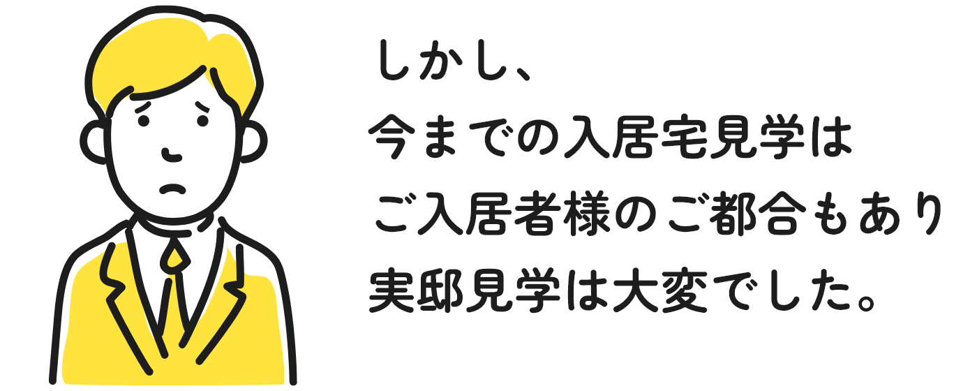 しかし、今までの入居宅見学はご入居者様のご都合もあり実邸見学は大変でした。