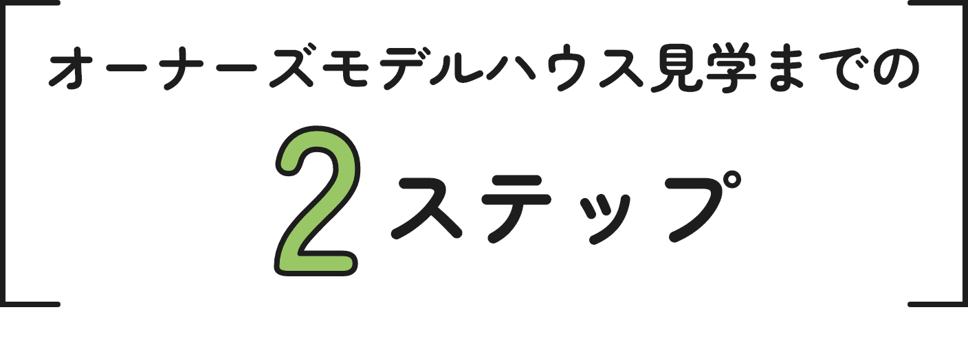 オーナーズモデルハウス見学までの2ステップ