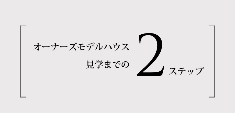 オーナーズモデルハウス見学までの2ステップ