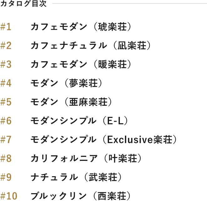 カタログ目次 #1 カフェモダン（琥楽荘） #2 カフェナチュラル（凪楽荘） #3 カフェモダン（暖楽荘） #4 モダン（夢楽荘） #5 モダン（亜麻楽荘） #6 モダンシンプル（E-L） #7 モダンシンプル（Exclusive楽荘） #8 カリフォルニア（叶楽荘） #9 ナチュラル（武楽荘） #10 ブルックリン（西楽荘）