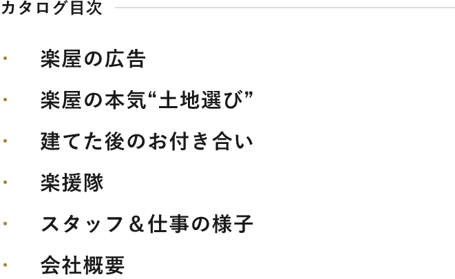 カタログ目次 楽屋の広告 楽屋の本気“土地選び” 建てた後のお付き合い 楽援隊 スタッフ＆仕事の様子 会社概要