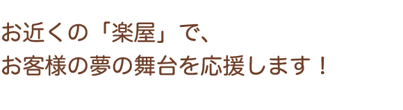 お近くの「楽屋」で、お客様の夢の舞台を応援します！